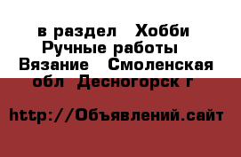  в раздел : Хобби. Ручные работы » Вязание . Смоленская обл.,Десногорск г.